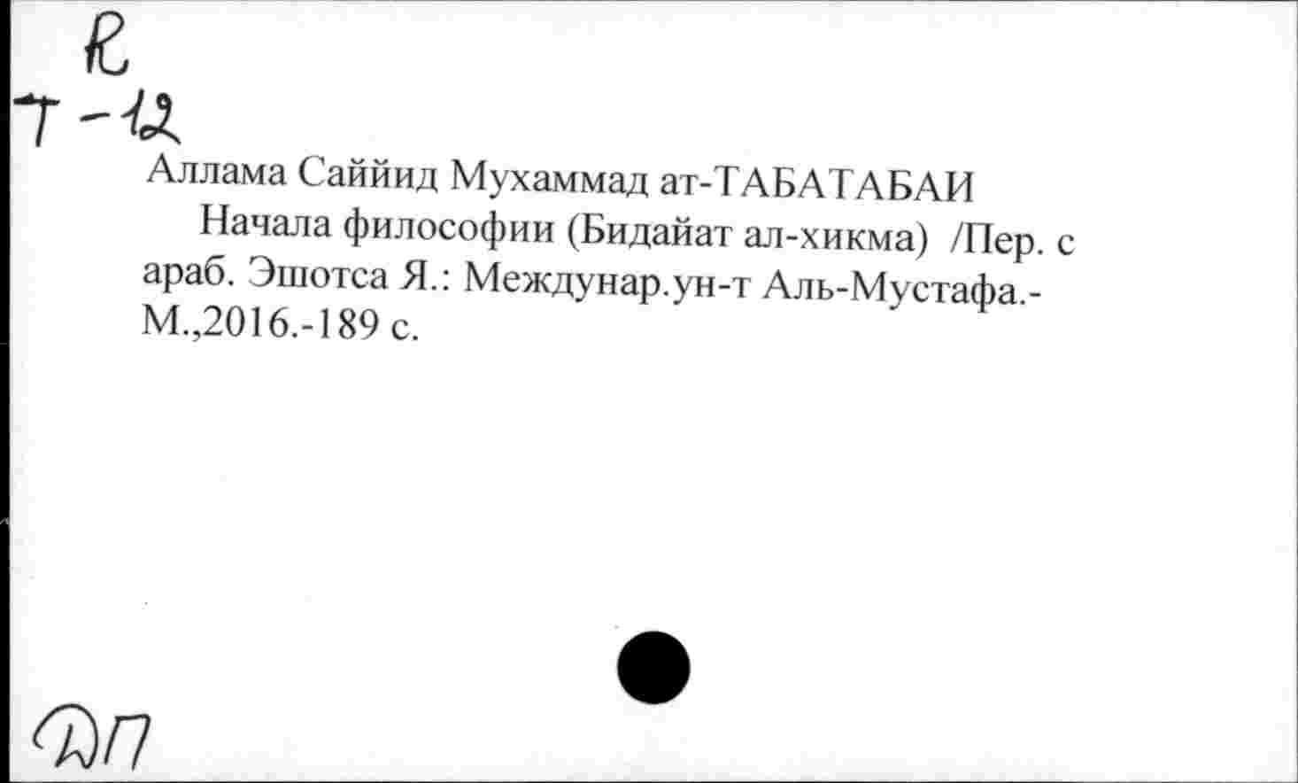 ﻿и.
Аллама Саййид Мухаммад ат-ТАБАТАБАИ
Начала философии (Бидайат ал-хикма) /Пер. с араб. Эшотса Я.: Междунар.ун-т Аль-Мустафа,-М.,2016.-189 с.